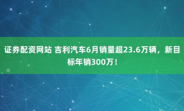 证券配资网站 吉利汽车6月销量超23.6万辆，新目标年销300万！