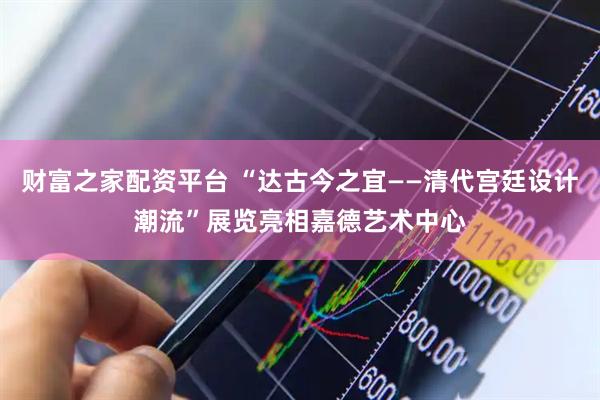 财富之家配资平台 “达古今之宜——清代宫廷设计潮流”展览亮相嘉德艺术中心