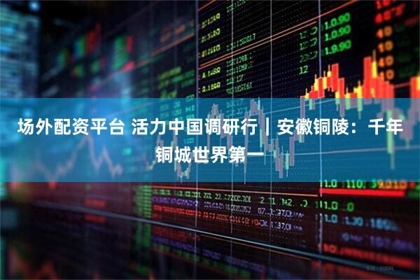 场外配资平台 活力中国调研行｜安徽铜陵：千年铜城世界第一