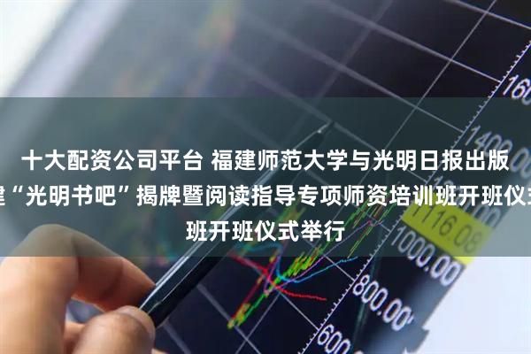 十大配资公司平台 福建师范大学与光明日报出版社共建“光明书吧”揭牌暨阅读指导专项师资培训班开班仪式举行