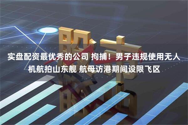 实盘配资最优秀的公司 拘捕！男子违规使用无人机航拍山东舰 航母访港期间设限飞区