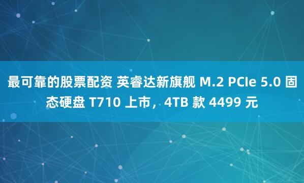 最可靠的股票配资 英睿达新旗舰 M.2 PCIe 5.0 固态硬盘 T710 上市，4TB 款 4499 元