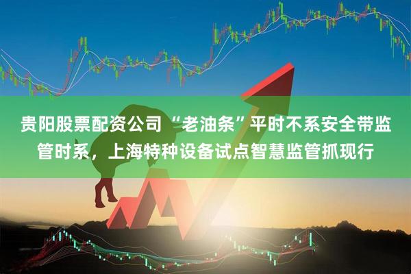 贵阳股票配资公司 “老油条”平时不系安全带监管时系，上海特种设备试点智慧监管抓现行