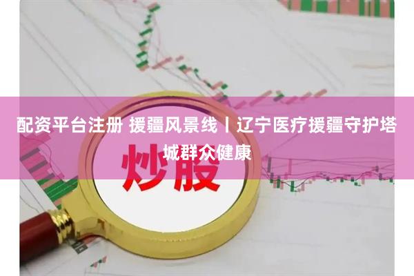 配资平台注册 援疆风景线丨辽宁医疗援疆守护塔城群众健康