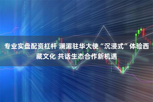 专业实盘配资杠杆 澜湄驻华大使“沉浸式”体验西藏文化 共话生态合作新机遇