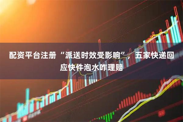 配资平台注册 “派送时效受影响”，五家快递回应快件泡水咋理赔