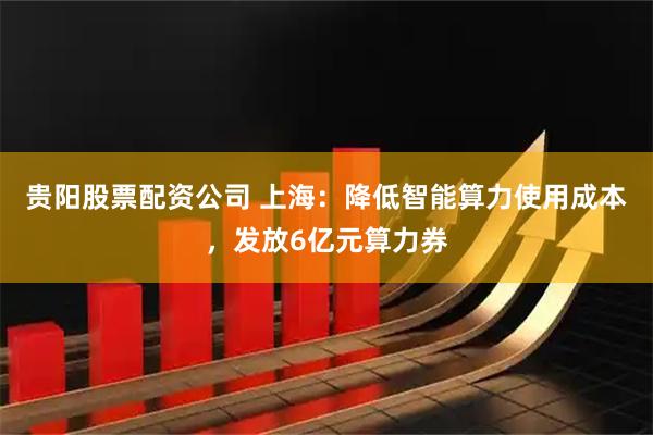 贵阳股票配资公司 上海：降低智能算力使用成本，发放6亿元算力券
