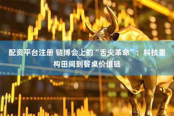 配资平台注册 链博会上的“舌尖革命”：科技重构田间到餐桌价值链