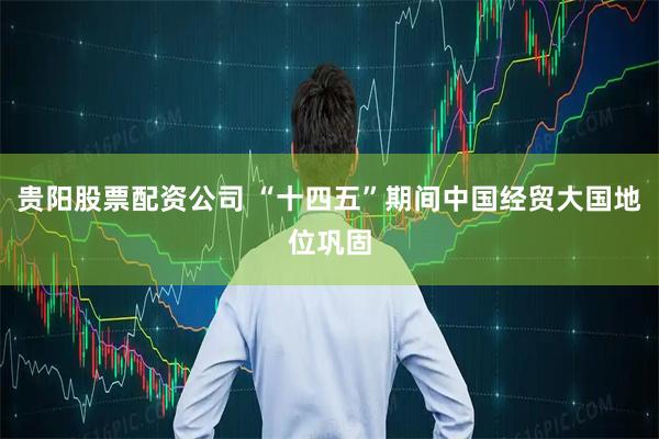 贵阳股票配资公司 “十四五”期间中国经贸大国地位巩固