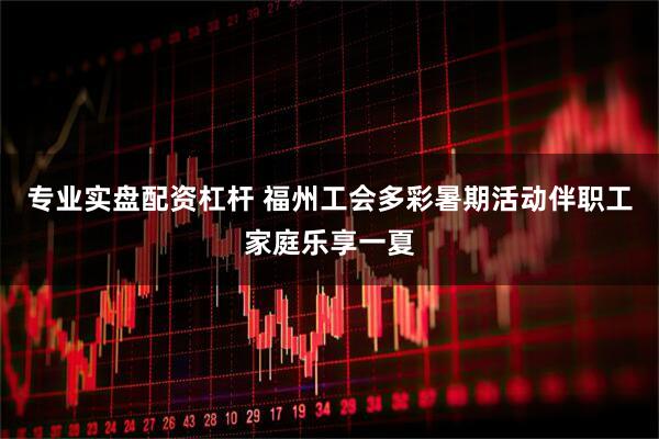专业实盘配资杠杆 福州工会多彩暑期活动伴职工家庭乐享一夏