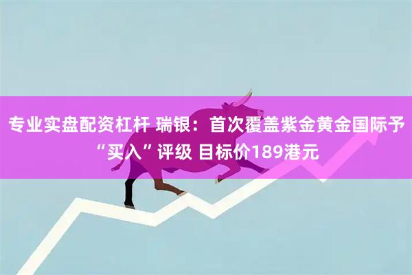 专业实盘配资杠杆 瑞银：首次覆盖紫金黄金国际予“买入”评级 目标价189港元
