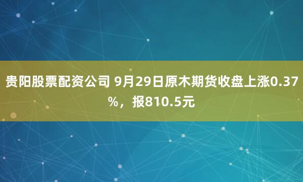 贵阳股票配资公司 9月29日原木期货收盘上涨0.37%,报810.5元