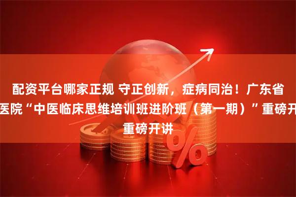配资平台哪家正规 守正创新，症病同治！广东省中医院“中医临床思维培训班进阶班（第一期）”重磅开讲