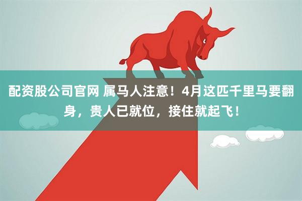 配资股公司官网 属马人注意!4月这匹千里马要翻身,贵人已就位,接住就起飞!