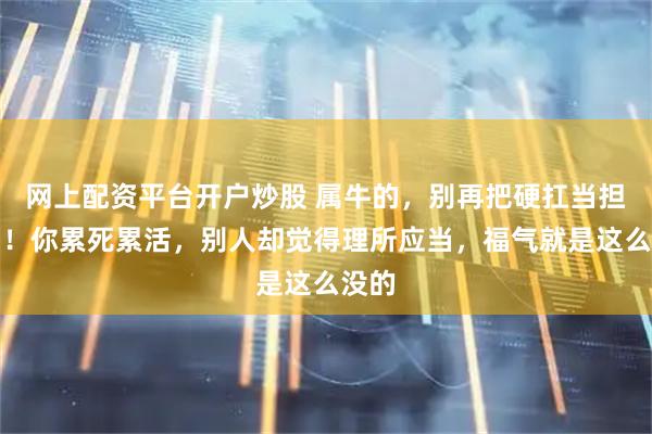 网上配资平台开户炒股 属牛的,别再把硬扛当担当了!你累死累活,别人却觉得理所应当,福气就是这么没的