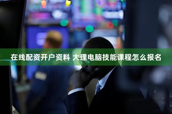 在线配资开户资料 大理电脑技能课程怎么报名