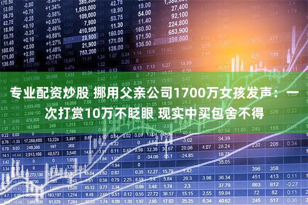 专业配资炒股 挪用父亲公司1700万女孩发声：一次打赏10万不眨眼 现实中买包舍不得