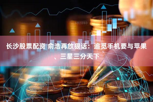 长沙股票配资 俞浩再放狠话：追觅手机要与苹果、三星三分天下