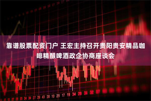 靠谱股票配资门户 王宏主持召开贵阳贵安精品咖啡精酿啤酒政企协商座谈会
