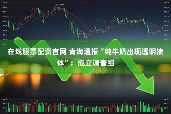 在线股票配资官网 青海通报“纯牛奶出现透明液体”：成立调查组