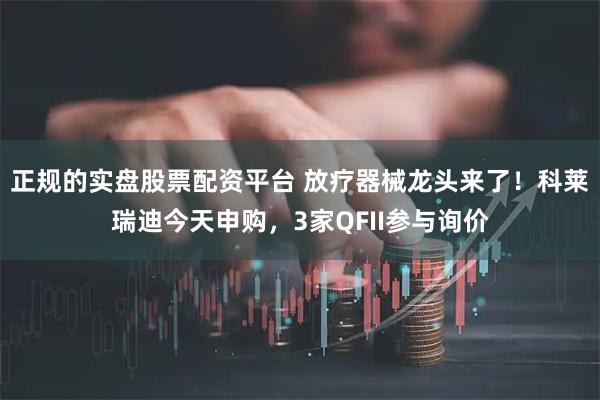 正规的实盘股票配资平台 放疗器械龙头来了！科莱瑞迪今天申购，3家QFII参与询价