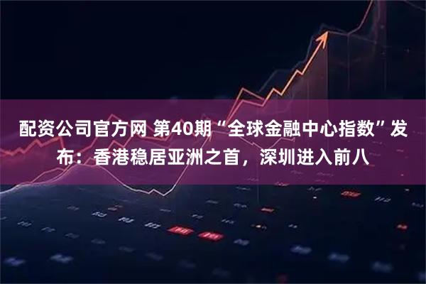 配资公司官方网 第40期“全球金融中心指数”发布：香港稳居亚洲之首，深圳进入前八
