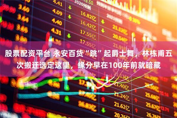股票配资平台 永安百货“跳”起爵士舞，林栋甫五次搬迁选定这里，缘分早在100年前就暗藏