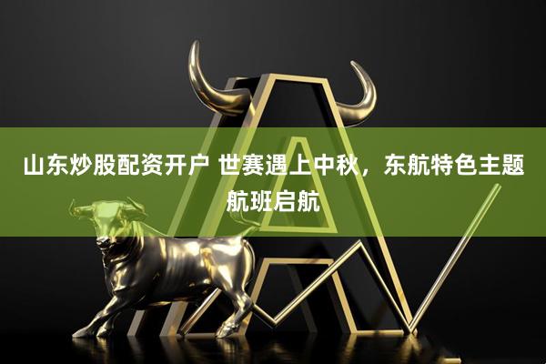 山东炒股配资开户 世赛遇上中秋，东航特色主题航班启航